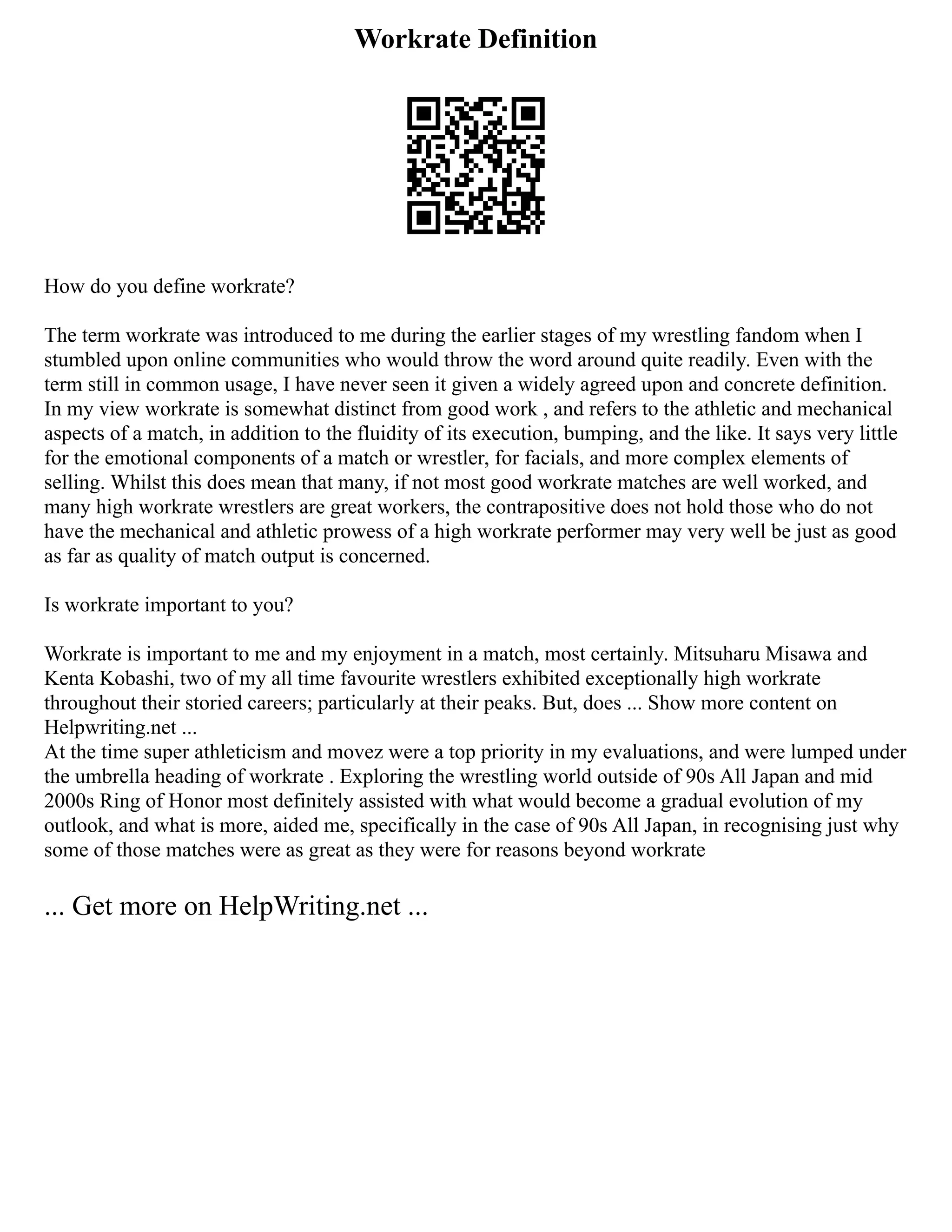 Workrate Definition
How do you define workrate?
The term workrate was introduced to me during the earlier stages of my wrestling fandom when I
stumbled upon online communities who would throw the word around quite readily. Even with the
term still in common usage, I have never seen it given a widely agreed upon and concrete definition.
In my view workrate is somewhat distinct from good work , and refers to the athletic and mechanical
aspects of a match, in addition to the fluidity of its execution, bumping, and the like. It says very little
for the emotional components of a match or wrestler, for facials, and more complex elements of
selling. Whilst this does mean that many, if not most good workrate matches are well worked, and
many high workrate wrestlers are great workers, the contrapositive does not hold those who do not
have the mechanical and athletic prowess of a high workrate performer may very well be just as good
as far as quality of match output is concerned.
Is workrate important to you?
Workrate is important to me and my enjoyment in a match, most certainly. Mitsuharu Misawa and
Kenta Kobashi, two of my all time favourite wrestlers exhibited exceptionally high workrate
throughout their storied careers; particularly at their peaks. But, does ... Show more content on
Helpwriting.net ...
At the time super athleticism and movez were a top priority in my evaluations, and were lumped under
the umbrella heading of workrate . Exploring the wrestling world outside of 90s All Japan and mid
2000s Ring of Honor most definitely assisted with what would become a gradual evolution of my
outlook, and what is more, aided me, specifically in the case of 90s All Japan, in recognising just why
some of those matches were as great as they were for reasons beyond workrate
... Get more on HelpWriting.net ...
 