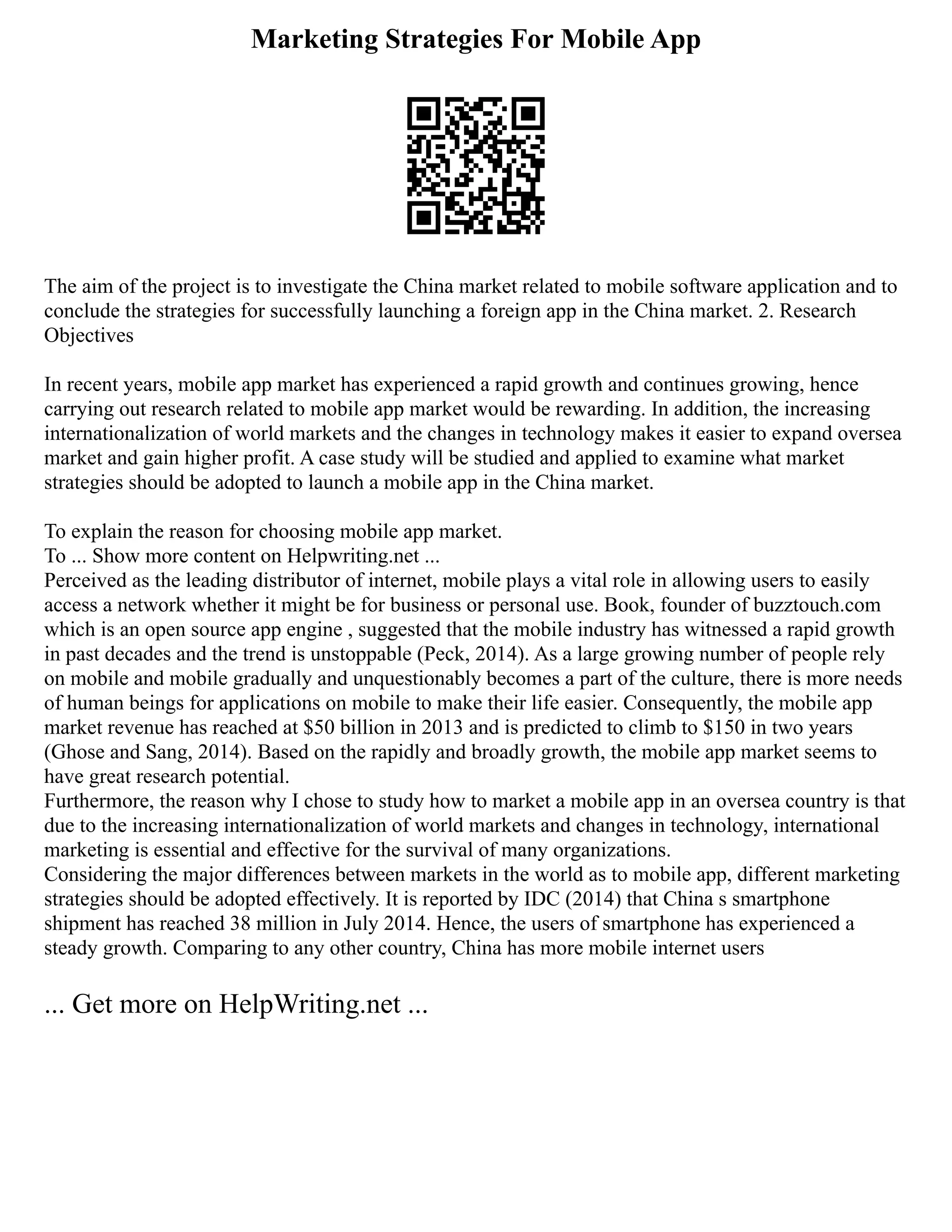 Marketing Strategies For Mobile App
The aim of the project is to investigate the China market related to mobile software application and to
conclude the strategies for successfully launching a foreign app in the China market. 2. Research
Objectives
In recent years, mobile app market has experienced a rapid growth and continues growing, hence
carrying out research related to mobile app market would be rewarding. In addition, the increasing
internationalization of world markets and the changes in technology makes it easier to expand oversea
market and gain higher profit. A case study will be studied and applied to examine what market
strategies should be adopted to launch a mobile app in the China market.
To explain the reason for choosing mobile app market.
To ... Show more content on Helpwriting.net ...
Perceived as the leading distributor of internet, mobile plays a vital role in allowing users to easily
access a network whether it might be for business or personal use. Book, founder of buzztouch.com
which is an open source app engine , suggested that the mobile industry has witnessed a rapid growth
in past decades and the trend is unstoppable (Peck, 2014). As a large growing number of people rely
on mobile and mobile gradually and unquestionably becomes a part of the culture, there is more needs
of human beings for applications on mobile to make their life easier. Consequently, the mobile app
market revenue has reached at $50 billion in 2013 and is predicted to climb to $150 in two years
(Ghose and Sang, 2014). Based on the rapidly and broadly growth, the mobile app market seems to
have great research potential.
Furthermore, the reason why I chose to study how to market a mobile app in an oversea country is that
due to the increasing internationalization of world markets and changes in technology, international
marketing is essential and effective for the survival of many organizations.
Considering the major differences between markets in the world as to mobile app, different marketing
strategies should be adopted effectively. It is reported by IDC (2014) that China s smartphone
shipment has reached 38 million in July 2014. Hence, the users of smartphone has experienced a
steady growth. Comparing to any other country, China has more mobile internet users
... Get more on HelpWriting.net ...
 