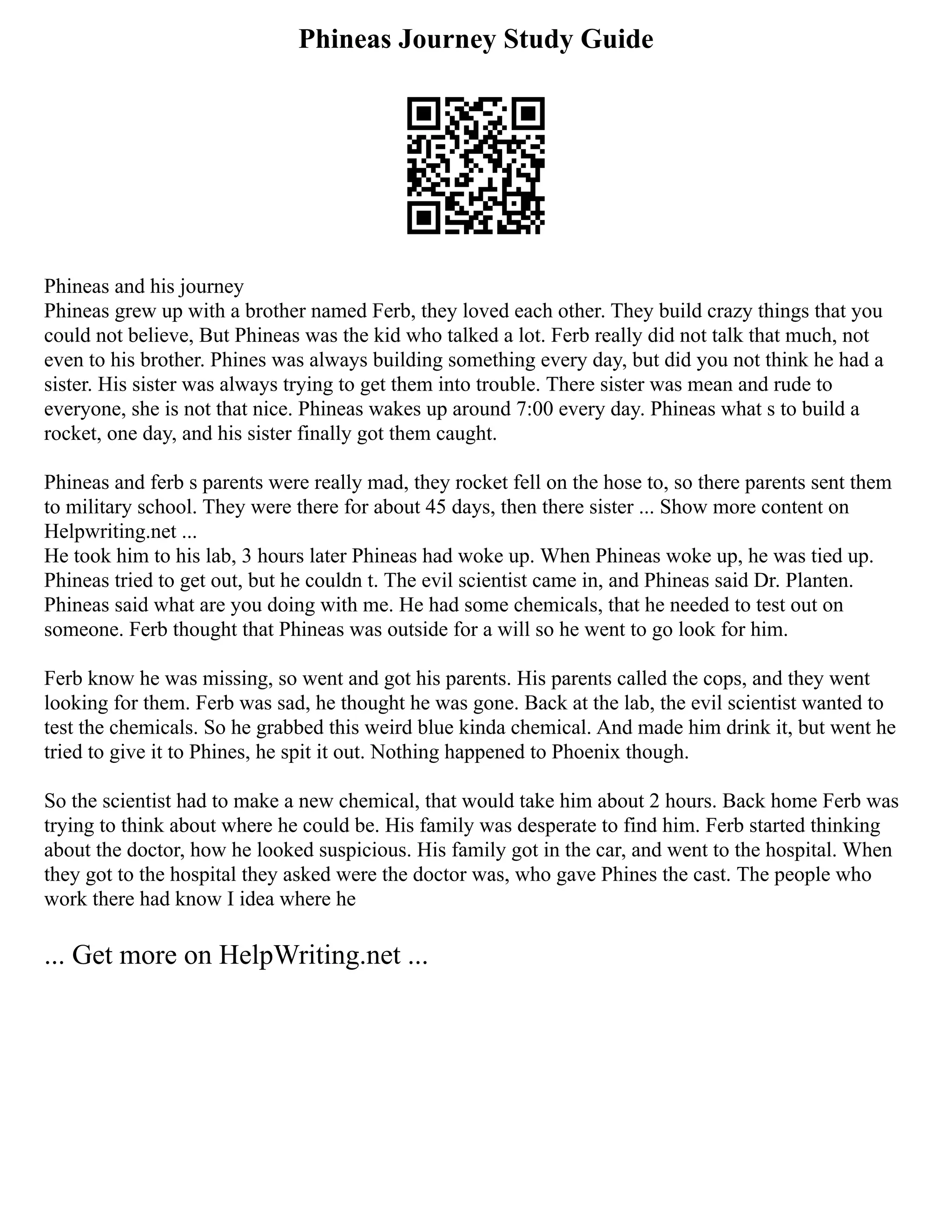 Phineas Journey Study Guide
Phineas and his journey
Phineas grew up with a brother named Ferb, they loved each other. They build crazy things that you
could not believe, But Phineas was the kid who talked a lot. Ferb really did not talk that much, not
even to his brother. Phines was always building something every day, but did you not think he had a
sister. His sister was always trying to get them into trouble. There sister was mean and rude to
everyone, she is not that nice. Phineas wakes up around 7:00 every day. Phineas what s to build a
rocket, one day, and his sister finally got them caught.
Phineas and ferb s parents were really mad, they rocket fell on the hose to, so there parents sent them
to military school. They were there for about 45 days, then there sister ... Show more content on
Helpwriting.net ...
He took him to his lab, 3 hours later Phineas had woke up. When Phineas woke up, he was tied up.
Phineas tried to get out, but he couldn t. The evil scientist came in, and Phineas said Dr. Planten.
Phineas said what are you doing with me. He had some chemicals, that he needed to test out on
someone. Ferb thought that Phineas was outside for a will so he went to go look for him.
Ferb know he was missing, so went and got his parents. His parents called the cops, and they went
looking for them. Ferb was sad, he thought he was gone. Back at the lab, the evil scientist wanted to
test the chemicals. So he grabbed this weird blue kinda chemical. And made him drink it, but went he
tried to give it to Phines, he spit it out. Nothing happened to Phoenix though.
So the scientist had to make a new chemical, that would take him about 2 hours. Back home Ferb was
trying to think about where he could be. His family was desperate to find him. Ferb started thinking
about the doctor, how he looked suspicious. His family got in the car, and went to the hospital. When
they got to the hospital they asked were the doctor was, who gave Phines the cast. The people who
work there had know I idea where he
... Get more on HelpWriting.net ...
 
