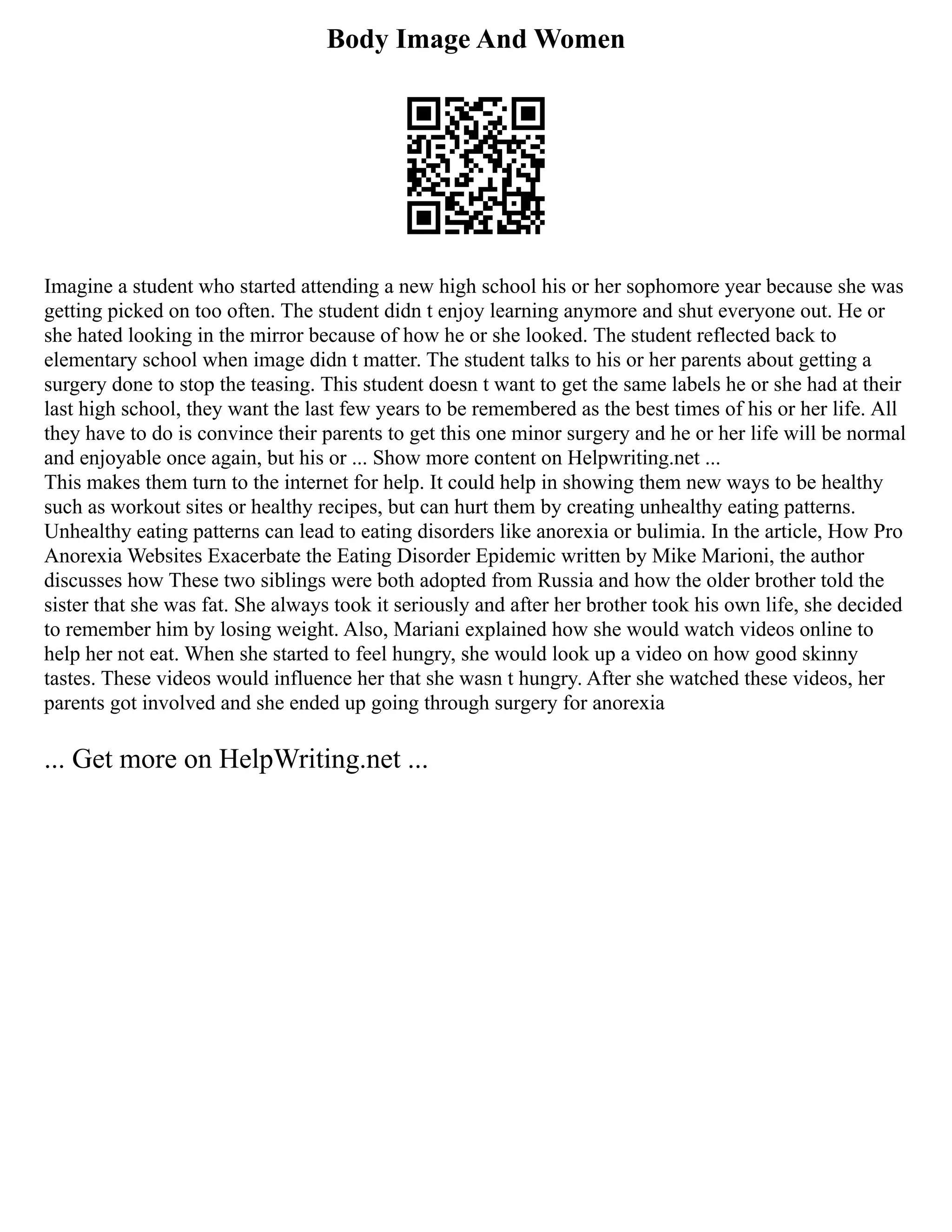 Body Image And Women
Imagine a student who started attending a new high school his or her sophomore year because she was
getting picked on too often. The student didn t enjoy learning anymore and shut everyone out. He or
she hated looking in the mirror because of how he or she looked. The student reflected back to
elementary school when image didn t matter. The student talks to his or her parents about getting a
surgery done to stop the teasing. This student doesn t want to get the same labels he or she had at their
last high school, they want the last few years to be remembered as the best times of his or her life. All
they have to do is convince their parents to get this one minor surgery and he or her life will be normal
and enjoyable once again, but his or ... Show more content on Helpwriting.net ...
This makes them turn to the internet for help. It could help in showing them new ways to be healthy
such as workout sites or healthy recipes, but can hurt them by creating unhealthy eating patterns.
Unhealthy eating patterns can lead to eating disorders like anorexia or bulimia. In the article, How Pro
Anorexia Websites Exacerbate the Eating Disorder Epidemic written by Mike Marioni, the author
discusses how These two siblings were both adopted from Russia and how the older brother told the
sister that she was fat. She always took it seriously and after her brother took his own life, she decided
to remember him by losing weight. Also, Mariani explained how she would watch videos online to
help her not eat. When she started to feel hungry, she would look up a video on how good skinny
tastes. These videos would influence her that she wasn t hungry. After she watched these videos, her
parents got involved and she ended up going through surgery for anorexia
... Get more on HelpWriting.net ...
 