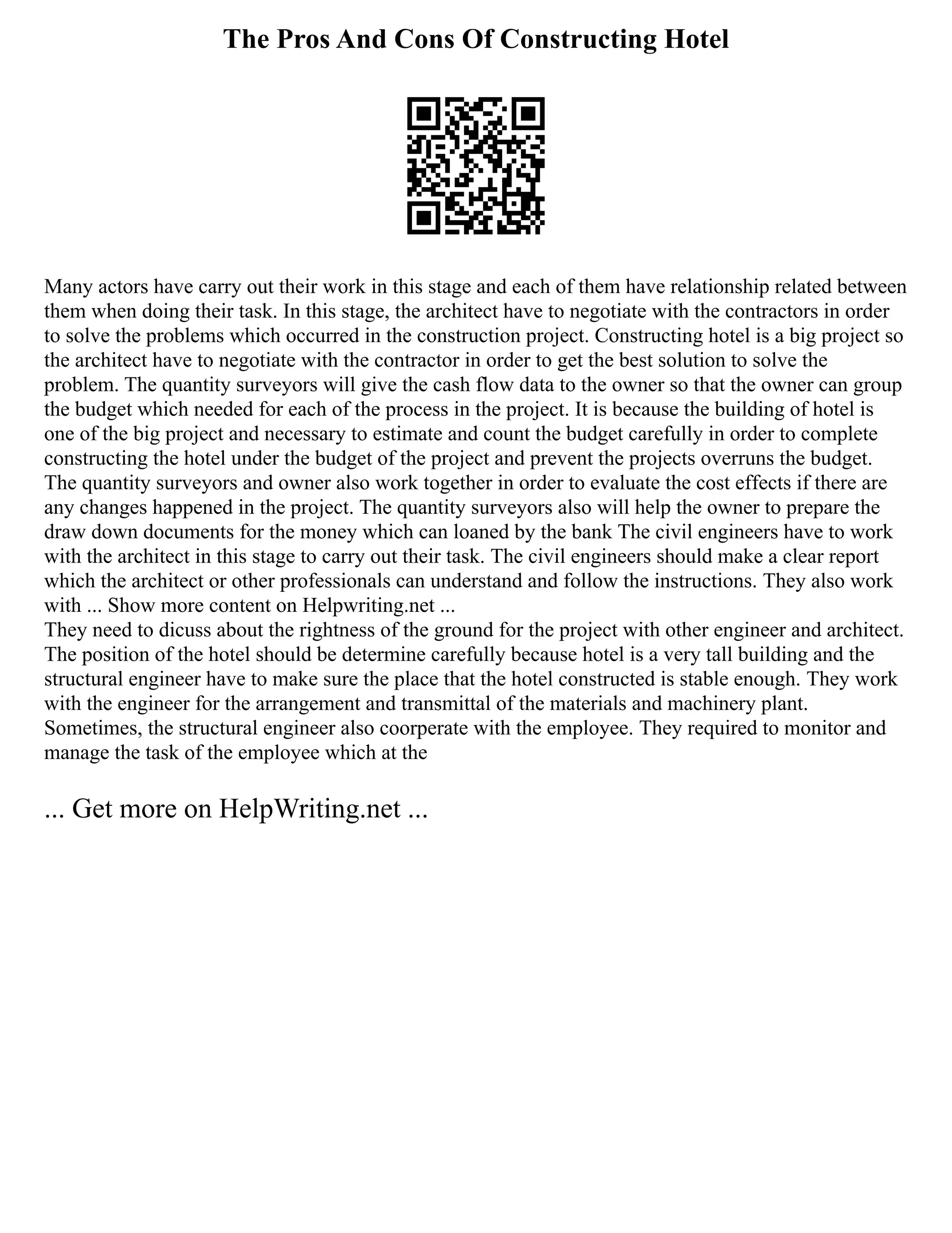 The Pros And Cons Of Constructing Hotel
Many actors have carry out their work in this stage and each of them have relationship related between
them when doing their task. In this stage, the architect have to negotiate with the contractors in order
to solve the problems which occurred in the construction project. Constructing hotel is a big project so
the architect have to negotiate with the contractor in order to get the best solution to solve the
problem. The quantity surveyors will give the cash flow data to the owner so that the owner can group
the budget which needed for each of the process in the project. It is because the building of hotel is
one of the big project and necessary to estimate and count the budget carefully in order to complete
constructing the hotel under the budget of the project and prevent the projects overruns the budget.
The quantity surveyors and owner also work together in order to evaluate the cost effects if there are
any changes happened in the project. The quantity surveyors also will help the owner to prepare the
draw down documents for the money which can loaned by the bank The civil engineers have to work
with the architect in this stage to carry out their task. The civil engineers should make a clear report
which the architect or other professionals can understand and follow the instructions. They also work
with ... Show more content on Helpwriting.net ...
They need to dicuss about the rightness of the ground for the project with other engineer and architect.
The position of the hotel should be determine carefully because hotel is a very tall building and the
structural engineer have to make sure the place that the hotel constructed is stable enough. They work
with the engineer for the arrangement and transmittal of the materials and machinery plant.
Sometimes, the structural engineer also coorperate with the employee. They required to monitor and
manage the task of the employee which at the
... Get more on HelpWriting.net ...
 