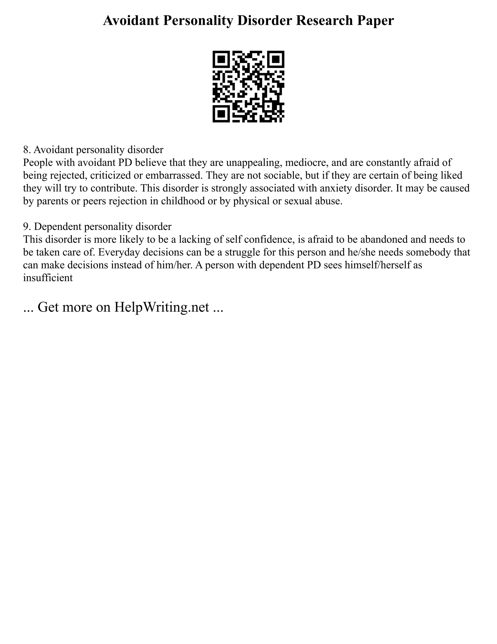 Avoidant Personality Disorder Research Paper
8. Avoidant personality disorder
People with avoidant PD believe that they are unappealing, mediocre, and are constantly afraid of
being rejected, criticized or embarrassed. They are not sociable, but if they are certain of being liked
they will try to contribute. This disorder is strongly associated with anxiety disorder. It may be caused
by parents or peers rejection in childhood or by physical or sexual abuse.
9. Dependent personality disorder
This disorder is more likely to be a lacking of self confidence, is afraid to be abandoned and needs to
be taken care of. Everyday decisions can be a struggle for this person and he/she needs somebody that
can make decisions instead of him/her. A person with dependent PD sees himself/herself as
insufficient
... Get more on HelpWriting.net ...
 