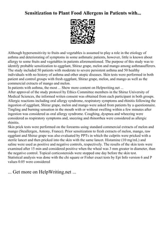 Sensitization to Plant Food Allergens in Patients with...
Although hypersensitivity to fruits and vegetables is assumed to play a role in the etiology of
asthma and deteriorating of symptoms in some asthmatic patients, however, little is known about
allergy to some fruits and vegetables in patients aforementioned. The purpose of this study was to
identify probable sensitization to eggplant, Shiraz grape, melon and mango among asthmasufferers.
The study included 50 patients with moderate to severe persistent asthma and 50 healthy
individuals with no history of asthma and other atopic diseases. Skin tests were performed in both
patient and control groups with fresh eggplant, Shiraz grape, melon, and mango as well as the
commercial extracts of mango and melon.
In patients with asthma, the most ... Show more content on Helpwriting.net ...
After approval of the study protocol by Ethics Committee members in the Shiraz University of
Medical Sciences, the informed writen consent was obtained from each participant in both groups.
Allergic reactions including oral allergy syndrome, respiratory symptoms and rhinitis following the
ingestion of eggplant, Shiraz grape, melon and mango were asked from patients by a questionnaire.
Tingling and burning sensation in the mouth with or without swelling within a few minutes after
ingestion was considered as oral allergy syndrome. Coughing, dyspnea and wheezing were
considered as respiratory symptoms and, sneezing and rhinorrhea were considered as allergic
rhinitis.
Skin prick tests were performed on the forearms using standard commercial extracts of melon and
mango (Steallergen, Antony, France). Prior sensitization to fresh extracts of melon, mango, raw
eggplant and Shiraz grape was also evaluated by PPTs in which the culprits were pricked with a
sterile lancet and then pricked into the skin with the same lancet. Histamine (10 mg/mL) and
saline were used as positive and negative controls, respectively. The results of the skin tests were
examined after 15 min and considered positive when the wheal was 3 mm greater in diameter, than
the negative control. Topical corticosteroids were stopped one day before the skin test.
Statistical analysis was done with the chi square or Fisher exact tests by Epi Info version 6 and P
values 0.05 were considered
... Get more on HelpWriting.net ...
 