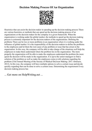 Decision Making Process Of An Organization
Heuristics that can assist the decision maker in speeding up the decision making process There
are various heuristics or methods that can speed up the decision making process of an
organizations or the decision maker for the company in a given framework. When the
organization is working under the global market, the methods to speed up the decision making
process is extremely important for the decision makers of the organizations. Defining the
problems There can be two or more problems in an organization when it is working under the
influence of global market. It is the responsibility of the decision makers to define the problems
to the employees and let them the root cause of any problem or issue that has arisen in the
organization. In this way, the company will be able to take charge of the situations well help the
employees to make them understand where the problem lies in the organization. The more
properly the organization will be able to make the employees understand the problem the more
quick the decision will be made in the organization. It is up to the senior managers to find a
solution of the problem as well as make the employees come p with solutions regarding the
problem (33rd Annual Meeting of the Society of Medical Decision Making: 2011 Abstracts,
2012). In this way, the company will have multiple options to solve a certain issue and decide
quickly regarding that can be done to solve a certain issue. Determining the requirement Every
decision making process has
... Get more on HelpWriting.net ...
 