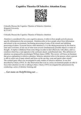 Cognitive Theories Of Selective Attention Essay
Critically Discuss the Cognitive Theories of Selective Attention
Kingston University
K1313472
Critically Discuss the Cognitive Theories of Selective Attention
Attention is considered to be a core cognitive process, it refers to how people actively process
specific information in the environment. Attention refers to how people select from information
and stimuli in the environment, facilitating processing of some of the stimuli and inhibiting
processing of others. Everyone knows what attention is, it is the taking possession by the mind in
clear and vivid form, of one out of what seem several simultaneously possible objects or trains of
thought...It implies withdrawal from some things in order to deal effectively with others, and is a
condition which has a real opposite in the confused, dazed, scatterbrained state. This definition of
attention was proposed by psychologist William James (1890). This review will focus on literature
that gives explanation to selective attention. Selective attention refers to the process where a person
is able to select out of many stimuli and focus on the one they want and ignore other stimuli.
The cocktail party effect was investigated in early studies of selective attention. It was first
described by Cherry (1953). It s the observation that even in a noisy environment people are able to
focus their attention on who is talking to them. Cherry (1953) investigated this phenomenon by
conducting a series of dichotic listening and
... Get more on HelpWriting.net ...
 