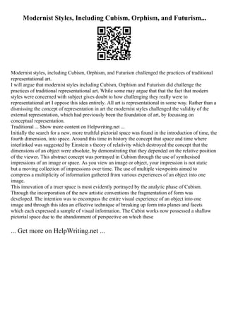 Modernist Styles, Including Cubism, Orphism, and Futurism...
Modernist styles, including Cubism, Orphism, and Futurism challenged the practices of traditional
representational art.
I will argue that modernist styles including Cubism, Orphism and Futurism did challenge the
practices of traditional representational art. While some may argue that that the fact that modern
styles were concerned with subject gives doubt to how challenging they really were to
representational art I oppose this idea entirely. All art is representational in some way. Rather than a
dismissing the concept of representation in art the modernist styles challenged the validity of the
external representation, which had previously been the foundation of art, by focussing on
conceptual representation.
Traditional ... Show more content on Helpwriting.net ...
Initially the search for a new, more truthful pictorial space was found in the introduction of time, the
fourth dimension, into space. Around this time in history the concept that space and time where
interlinked was suggested by Einstein s theory of relativity which destroyed the concept that the
dimensions of an object were absolute, by demonstrating that they depended on the relative position
of the viewer. This abstract concept was portrayed in Cubism through the use of synthesised
impressions of an image or space. As you view an image or object, your impression is not static
but a moving collection of impressions over time. The use of multiple viewpoints aimed to
compress a multiplicity of information gathered from various experiences of an object into one
image.
This innovation of a truer space is most evidently portrayed by the analytic phase of Cubism.
Through the incorporation of the new artistic conventions the fragmentation of form was
developed. The intention was to encompass the entire visual experience of an object into one
image and through this idea an effective technique of breaking up form into planes and facets
which each expressed a sample of visual information. The Cubist works now possessed a shallow
pictorial space due to the abandonment of perspective on which these
... Get more on HelpWriting.net ...
 
