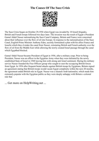 The Causes Of The Suez Crisis
The Suez Crisis began on October 29,1956 when Egypt was invaded by 10 Israeli brigades,
British and French troops followed two days later. The invasion was the result of Egypt s President
Gamal Abdel Nasser nationalising the Suez Canal Company, Britain and France were concerned
about their influence over the flow of oil into Europe. In response to the nationalisation of the Suez
Canal, English Prime Minister Anthony Eden, secretly formulated a plan with his allies France and
Israelin which they d retake the canal from Nasser, reinstating British and French authority over the
flow of oil from the Middle East while allowing the newly created Israel passage through the canal
which Egypthad blocked.
Gamal Abdel Nasser became President of Egypt in 1956, after a military coup. Prior to being
President, Nasser was an officer in the Egyptian Army when they were defeated by the newly
established State of Israel in 1948 leaving him with strong anti Israel sentiment. During his military
service Nasser founded the Free Officers group who sought to oust the occupying British forces
from Egypt. In 1954 after frequent brutal attacks against British troops by Egyptians, Britain signed
an agreement stating that British troops would vacate Egypt completely within the next 20 months,
the agreement ended British rule in Egypt. Nasser was a staunch Arab nationalist, which made him
extremely popular with the Egyptian public as they were deeply unhappy with Britain s colonial
rule that
... Get more on HelpWriting.net ...
 