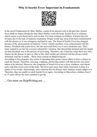 Why Is Scarlet Fever Important In Frankenstein
In the novel Frankenstein by Mary Shelley, scarlet fever played a role in the plot line. Scarlet
fever made an impact during the time Mary Shelley wrote the book. Scarlet fever is a disease
which causes a sore throat and a rash on skin. It is most common in children. It lead to the loss
of many due to the lack of medicine treatments. People would stay away from those contaminated
with the disease as it was contagious and hard to cure. The threat of Scarlet Fever has changed
because of the advancement of medicine. Victor s family members were contaminated with the
disease. Elizabeth had scarlet fever, but she recovered from it as it was a moderate case. Their
mom wanted to see her but everyone refused her visitation. She obeyed that demand until she found
out that Elizabeth was in the process of recovering. Therefore, she visited her when there was still a
chance for the disease to pass on. Due to this, their mother got infected with the disease which
ultimately lead her to death.... Show more content on Helpwriting.net ...
According to Encyclopedia, any action of spreading their germs causes others to have a chance to
catch the disease. Therefore, sneezing, coughing, and having contact with that person, can cause
others to be infected. Moreover, the symptoms of Scarlet Fever are a fever, tiredness, sore throat,
and a rash that covers most of the body. The fever goes away later while restoration is done in a
matter of two weeks. Interestingly, once someone has the disease, their immune system adapts to it.
Therefore, they are unable to catch Scarlet Fever again. According to Mayoclinic, children from 5
to 15 years old are the most common to get the
... Get more on HelpWriting.net ...
 