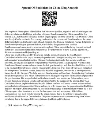 Spread Of Buddhism In China Dbq Analysis
The responses to the spread of Buddhism in China were positive, negative, and acknowledged the
differences between Buddhism and other religions. Buddhism reached China around the first
century C.E., but Buddhist influence did not largely spread until the fall of the Han Dynasty. China
was deeply Confucian in the first century, and resisted the presence of Buddhismdue to the many
differences between the basic beliefs of each religion. The Chinese population reacted differently to
Buddhism depending on personal beliefs, which led to disagreement and conflict.
Buddhism caused many positive responses throughout China, especially during times of political
instability. Buddhism increased in popularity as the enforcement of laws in China decreased ...
Show more content on Helpwriting.net ...
China was greatly influenced by Confucian beliefs, especially during the Han Dynasty.
Confucianists believe the key to harmony is good morals throughout society and the acceptance
and respect of unequal relationships. Chinese Confucianists thought that society would run
smoothly, as long as each person completed their respective tasks. Tang Emperor Wu stated that
Buddhism allowed monks and nuns to not do their part in society, and therefore Buddhism needed
to be eradicated from Chinese society (Document 6). Emperor Wu s point of view does not reflect
the viewpoint of the lower classes, especially Buddhist supporters, because he is an emperor who
lives a lavish life. Emperor Wu fully supports Confucianism and has been educated using Confucian
beliefs throughout his life, which further influences his negative opinion on Buddhism expressed in
the proclamation. The unequal relationships between ruler and subject, or father and son, were
present throughout Chinese society and were important to the success of the empire. Han Yu, a
Confucian scholar, explained that the Buddha did not conform to Chinese laws or understand the
unequal relationships present in Chinese culture, in order to convince the population that Buddhism
does not belong in China (Document 4). The intended audience of the statement by Han Yu is the
Chinese upper class in order to prevent further conversion and acceptance of Buddhism.
Confucianism was most popular among the upper classes, due to the extensive education the
wealthy received based on Confucianism. Negative responses were common among the Chinese
population due to the many differences between Buddhist and Confucian
... Get more on HelpWriting.net ...
 