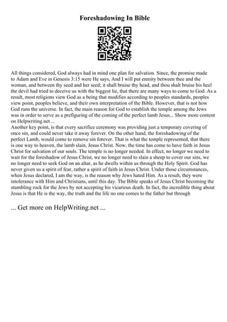 Foreshadowing In Bible
All things considered, God always had in mind one plan for salvation. Since, the promise made
to Adam and Eve in Genesis 3:15 were He says, And I will put enmity between thee and the
woman, and between thy seed and her seed; it shall bruise thy head, and thou shalt bruise his heel
the devil had tried to deceive us with the biggest lie, that there are many ways to come to God. As a
result, most religions view God as a being that modifies according to peoples standards, peoples
view point, peoples believe, and their own interpretation of the Bible. However, that is not how
God runs the universe. In fact, the main reason for God to establish the temple among the Jews
was in order to serve as a prefiguring of the coming of the perfect lamb Jesus... Show more content
on Helpwriting.net ...
Another key point, is that every sacrifice ceremony was providing just a temporary covering of
once sin, and could never take it away forever. On the other hand, the foreshadowing of the
perfect Lamb, would come to remove sin forever. That is what the temple represented, that there
is one way to heaven, the lamb slain, Jesus Christ. Now, the time has come to have faith in Jesus
Christ for salvation of our souls. The temple is no longer needed. In effect, no longer we need to
wait for the foreshadow of Jesus Christ, we no longer need to slain a sheep to cover our sins, we
no longer need to seek God on an altar, as he dwells within us through the Holy Spirit. God has
never given us a spirit of fear, rather a spirit of faith in Jesus Christ. Under those circumstances,
when Jesus declared, I am the way, is the reason why Jews hated Him. As a result, they were
intolerance with Him and Christians, until this day. The Bible speaks of Jesus Christ becoming the
stumbling rock for the Jews by not accepting his vicarious death. In fact, the incredible thing about
Jesus is that He is the way, the truth and the life no one comes to the father but through
... Get more on HelpWriting.net ...
 