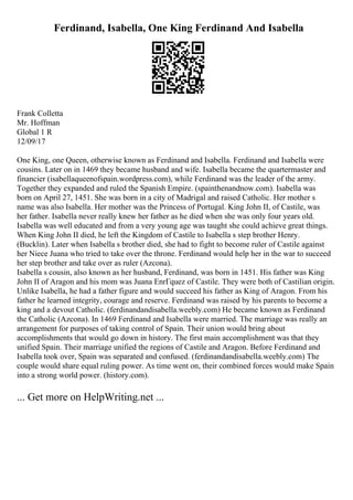 Ferdinand, Isabella, One King Ferdinand And Isabella
Frank Colletta
Mr. Hoffman
Global 1 R
12/09/17
One King, one Queen, otherwise known as Ferdinand and Isabella. Ferdinand and Isabella were
cousins. Later on in 1469 they became husband and wife. Isabella became the quartermaster and
financier (isabellaqueenofspain.wordpress.com), while Ferdinand was the leader of the army.
Together they expanded and ruled the Spanish Empire. (spainthenandnow.com). Isabella was
born on April 27, 1451. She was born in a city of Madrigal and raised Catholic. Her mother s
name was also Isabella. Her mother was the Princess of Portugal. King John II, of Castile, was
her father. Isabella never really knew her father as he died when she was only four years old.
Isabella was well educated and from a very young age was taught she could achieve great things.
When King John II died, he left the Kingdom of Castile to Isabella s step brother Henry.
(Bucklin). Later when Isabella s brother died, she had to fight to become ruler of Castile against
her Niece Juana who tried to take over the throne. Ferdinand would help her in the war to succeed
her step brother and take over as ruler (Azcona).
Isabella s cousin, also known as her husband, Ferdinand, was born in 1451. His father was King
John II of Aragon and his mom was Juana EnrГquez of Castile. They were both of Castilian origin.
Unlike Isabella, he had a father figure and would succeed his father as King of Aragon. From his
father he learned integrity, courage and reserve. Ferdinand was raised by his parents to become a
king and a devout Catholic. (ferdinandandisabella.weebly.com) He became known as Ferdinand
the Catholic (Azcona). In 1469 Ferdinand and Isabella were married. The marriage was really an
arrangement for purposes of taking control of Spain. Their union would bring about
accomplishments that would go down in history. The first main accomplishment was that they
unified Spain. Their marriage unified the regions of Castile and Aragon. Before Ferdinand and
Isabella took over, Spain was separated and confused. (ferdinandandisabella.weebly.com) The
couple would share equal ruling power. As time went on, their combined forces would make Spain
into a strong world power. (history.com).
... Get more on HelpWriting.net ...
 