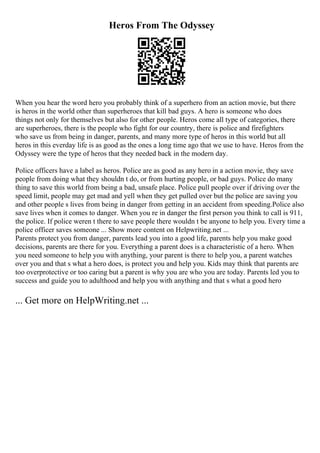 Heros From The Odyssey
When you hear the word hero you probably think of a superhero from an action movie, but there
is heros in the world other than superheroes that kill bad guys. A hero is someone who does
things not only for themselves but also for other people. Heros come all type of categories, there
are superheroes, there is the people who fight for our country, there is police and firefighters
who save us from being in danger, parents, and many more type of heros in this world but all
heros in this everday life is as good as the ones a long time ago that we use to have. Heros from the
Odyssey were the type of heros that they needed back in the modern day.
Police officers have a label as heros. Police are as good as any hero in a action movie, they save
people from doing what they shouldn t do, or from hurting people, or bad guys. Police do many
thing to save this world from being a bad, unsafe place. Police pull people over if driving over the
speed limit, people may get mad and yell when they get pulled over but the police are saving you
and other people s lives from being in danger from getting in an accident from speeding.Police also
save lives when it comes to danger. When you re in danger the first person you think to call is 911,
the police. If police weren t there to save people there wouldn t be anyone to help you. Every time a
police officer saves someone ... Show more content on Helpwriting.net ...
Parents protect you from danger, parents lead you into a good life, parents help you make good
decisions, parents are there for you. Everything a parent does is a characteristic of a hero. When
you need someone to help you with anything, your parent is there to help you, a parent watches
over you and that s what a hero does, is protect you and help you. Kids may think that parents are
too overprotective or too caring but a parent is why you are who you are today. Parents led you to
success and guide you to adulthood and help you with anything and that s what a good hero
... Get more on HelpWriting.net ...
 