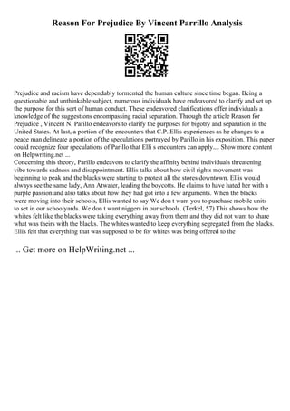 Reason For Prejudice By Vincent Parrillo Analysis
Prejudice and racism have dependably tormented the human culture since time began. Being a
questionable and unthinkable subject, numerous individuals have endeavored to clarify and set up
the purpose for this sort of human conduct. These endeavored clarifications offer individuals a
knowledge of the suggestions encompassing racial separation. Through the article Reason for
Prejudice , Vincent N. Parillo endeavors to clarify the purposes for bigotry and separation in the
United States. At last, a portion of the encounters that C.P. Ellis experiences as he changes to a
peace man delineate a portion of the speculations portrayed by Parillo in his exposition. This paper
could recognize four speculations of Parillo that Elli s encounters can apply.... Show more content
on Helpwriting.net ...
Concerning this theory, Parillo endeavors to clarify the affinity behind individuals threatening
vibe towards sadness and disappointment. Ellis talks about how civil rights movement was
beginning to peak and the blacks were starting to protest all the stores downtown. Ellis would
always see the same lady, Ann Atwater, leading the boycotts. He claims to have hated her with a
purple passion and also talks about how they had got into a few arguments. When the blacks
were moving into their schools, Ellis wanted to say We don t want you to purchase mobile units
to set in our schoolyards. We don t want niggers in our schools. (Terkel, 57) This shows how the
whites felt like the blacks were taking everything away from them and they did not want to share
what was theirs with the blacks. The whites wanted to keep everything segregated from the blacks.
Ellis felt that everything that was supposed to be for whites was being offered to the
... Get more on HelpWriting.net ...
 