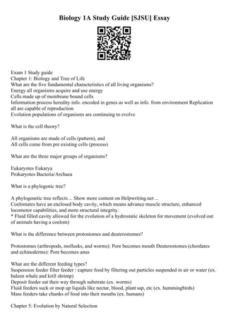 Biology 1A Study Guide [SJSU] Essay
Exam 1 Study guide
Chapter 1: Biology and Tree of Life
What are the five fundamental characteristics of all living organisms?
Energy all organisms acquire and use energy
Cells made up of membrane bound cells
Information process heredity info. encoded in genes as well as info. from environment Replication
all are capable of reproduction
Evolution populations of organisms are continuing to evolve
What is the cell theory?
All organisms are made of cells (pattern), and
All cells come from pre existing cells (process)
What are the three major groups of organisms?
Eukaryotes Eukarya
Prokaryotes Bacteria/Archaea
What is a phylogenic tree?
A phylogenetic tree reflects ... Show more content on Helpwriting.net ...
Coelomates have an enclosed body cavity, which means advance muscle structure, enhanced
locomotor capabilities, and more structural integrity.
* Fluid filled cavity allowed for the evolution of a hydrostatic skeleton for movement (evolved out
of animals having a coelom)
What is the difference between protostomes and deuterostomes?
Protostomes (arthropods, mollusks, and worms): Pore becomes mouth Deuterostomes (chordates
and echinoderms): Pore becomes anus
What are the different feeding types?
Suspension feeder filter feeder : capture food by filtering out particles suspended in air or water (ex.
baleen whale and krill shrimp)
Deposit feeder eat their way through substrate (ex. worms)
Fluid feeders suck or mop up liquids like nectar, blood, plant sap, etc (ex. hummingbirds)
Mass feeders take chunks of food into their mouths (ex. humans)
Chapter 5: Evolution by Natural Selection
 