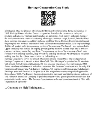 Heritage Cooperative Case Study
Introduction I had the pleasure of working for Heritage Cooperative Inc during the summer of
2015. Heritage Cooperative is a farmers cooperative that offers its customers a variety of
products and services. The four main branches are agronomy, feed, energy, and grain. Some of
the services customers can receive are crop advantage, cattlemen s edge, ice melt, lawn fertilizer,
show supplies, tire services, and there in house seed Shur Grow. Heritage Cooperative is focused
on giving the best products and services to its customers to meet there needs. As a crop advantage
field tech I worked under the agronomy portion of the company. The branch I was stationed at in
Upper Sandusky was focused on helping growers get the most out of their crops and to provide
customers with any needs they may have. The agronomy portion of the company offers 3 main
services which are crop nutrients, crop protection, and crop advantage. All of these are critical in
making sure that the... Show more content on Helpwriting.net ...
Heritage Cooperative serves the area of 20 counties around central Ohio. The headquarters of
Heritage Cooperative is located in West Mansfield, Ohio. Heritage Cooperative has 30 locations
with around 260 full time employees and 60 plus seasonal employees. They serve around 3500
farmer members and 4000 rural and urban customers. The Farmers Commission was formally US
Commission Company and Ada Farmers Exchange. US Commission Company and Ada Farmers
Exchange were both founded in the year 1919. The merger between the companies happened in
September of 1996. The Farmers Commissions mission statement was It is the mission statement of
The Farmers Commission Company to provide competitive and quality products and services that
protect stakeholder values . The Farmers Commission was located in northwest central Ohio with
10 grain and 5 agronomy
... Get more on HelpWriting.net ...
 