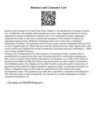 Business and Consumer Law
Business and Consumer Law Final Exam Notes Chapter 5: An Introduction to Contracts Contract
Law: A deliberate and complete agreement between two or more competent persons in writing
supported by mutual consideration, to perform an act. It is enforceable in court. Agreement:
composed of an offer to enter into a contract and acceptance of the contract. Complete: the
agreement must be certain. Deliberate: both parties must want to enter into a contractual
relationship. Voluntary: The agreement must be freely chosen, and not manipulated. Between Two
or more Competent persons: Parties that enter into the contract must have legal capacity that is they
can sue and be sued. Suppoted by mutual consideration: Each party must give something of... Show
more content on Helpwriting.net ...
renting a car) A fundamental rule is that a contract is formed only when a complete offer is
unconditionally accepted by the other side if the purported offer is sufficiently comprehensive
that it can be accepted without further elaboration or clarification, it is an offer in law Offeror is
the person who makes an offer and offeree is the person whom an offer is made to Termination
of an OfferRevocation: the withdrawal of an offer An offer is only enforceable if some form of
payment has been made for it Option agreement: agreement where, in exchange for payment, an
offeror is obligated to keep an offer open for a specified time (often found in real estate
developments) Lapse: The expiration of an offer after a specified or reasonable period Rejection:
The refusal to accept an offer Counteroffer: the rejection of one offer and proposal of another
AcceptanceAcceptance: An
... Get more on HelpWriting.net ...
 