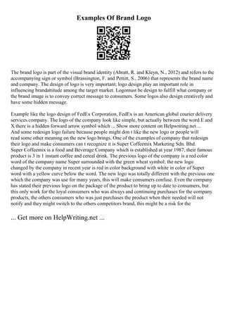 Examples Of Brand Logo
The brand logo is part of the visual brand identity (Abratt, R. and Kleyn, N., 2012) and refers to the
accompanying sign or symbol (Brassington, F. and Pettitt, S., 2006) that represents the brand name
and company. The design of logo is very important; logo design play an important role in
influencing brandattitude among the target market. Logomust be design to fulfill what company or
the brand image is to convey correct message to consumers. Some logos also design creatively and
have some hidden message.
Example like the logo design of FedEx Corporation, FedEx is an American global courier delivery
services company. The logo of the company look like simple, but actually between the word E and
X there is a hidden forward arrow symbol which ... Show more content on Helpwriting.net ...
And some redesign logo failure because people might don t like the new logo or people will
read some other meaning on the new logo brings. One of the examples of company that redesign
their logo and make consumers can t recognize it is Super Coffeemix Marketing Sdn. Bhd.
Super Coffeemix is a food and Beverage Company which is established at year 1987, their famous
product is 3 in 1 instant coffee and cereal drink. The previous logo of the company is a red color
word of the company name Super surrounded with the green wheat symbol; the new logo
changed by the company in recent year is red in color background with white in color of Super
word with a yellow curve below the word. The new logo was totally different with the previous one
which the company was use for many years, this will make consumers confuse. Even the company
has stated their previous logo on the package of the product to bring up to date to consumers, but
this only work for the loyal consumers who was always and continuing purchases for the company
products, the others consumers who was just purchases the product when their needed will not
notify and they might switch to the others competitors brand, this might be a risk for the
... Get more on HelpWriting.net ...
 