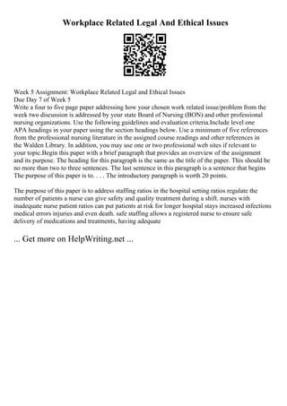 Workplace Related Legal And Ethical Issues
Week 5 Assignment: Workplace Related Legal and Ethical Issues
Due Day 7 of Week 5
Write a four to five page paper addressing how your chosen work related issue/problem from the
week two discussion is addressed by your state Board of Nursing (BON) and other professional
nursing organizations. Use the following guidelines and evaluation criteria.Include level one
APA headings in your paper using the section headings below. Use a minimum of five references
from the professional nursing literature in the assigned course readings and other references in
the Walden Library. In addition, you may use one or two professional web sites if relevant to
your topic.Begin this paper with a brief paragraph that provides an overview of the assignment
and its purpose. The heading for this paragraph is the same as the title of the paper. This should be
no more than two to three sentences. The last sentence in this paragraph is a sentence that begins
The purpose of this paper is to. . . . The introductory paragraph is worth 20 points.
The purpose of this paper is to address staffing ratios in the hospital setting ratios regulate the
number of patients a nurse can give safety and quality treatment during a shift. nurses with
inadequate nurse patient ratios can put patients at risk for longer hospital stays increased infections
medical errors injuries and even death. safe staffing allows a registered nurse to ensure safe
delivery of medications and treatments, having adequate
... Get more on HelpWriting.net ...
 