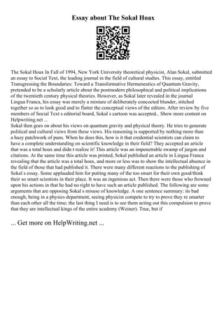 Essay about The Sokal Hoax
The Sokal Hoax In Fall of 1994, New York University theoretical physicist, Alan Sokal, submitted
an essay to Social Text, the leading journal in the field of cultural studies. This essay, entitled
Transgressing the Boundaries: Toward a Transformative Hermeneutics of Quantum Gravity,
pretended to be a scholarly article about the postmodern philosophical and political implications
of the twentieth century physical theories. However, as Sokal later revealed in the journal
Lingua Franca, his essay was merely a mixture of deliberately concocted blunder, stitched
together so as to look good and to flatter the conceptual views of the editors. After review by five
members of Social Text s editorial board, Sokal s cartoon was accepted... Show more content on
Helpwriting.net ...
Sokal then goes on about his views on quantum gravity and physical theory. He tries to generate
political and cultural views from these views. His reasoning is supported by nothing more than
a hazy patchwork of puns. When he does this, how is it that credential scientists can claim to
have a complete understanding on scientific knowledge in their field? They accepted an article
that was a total hoax and didn t realize it! This article was an impenetrable swamp of jargon and
citations. At the same time this article was printed, Sokal published an article in Lingua Franca
revealing that the article was a total hoax, and more or less was to show the intellectual absence in
the field of those that had published it. There were many different reactions to the publishing of
Sokal s essay. Some applauded him for putting many of the too smart for their own good/think
their so smart scientists in their place. It was an ingenious act. Then there were those who frowned
upon his actions in that he had no right to have such an article published. The following are some
arguments that are opposing Sokal s misuse of knowledge. A one sentence summary: its bad
enough, being in a physics department, seeing physicist compete to try to prove they re smarter
than each other all the time; the last thing I need is to see them acting out this compulsion to prove
that they are intellectual kings of the entire academy (Weiner). True, but if
... Get more on HelpWriting.net ...
 