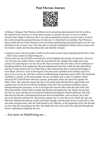 Paul Theroux Journey
In Being A Stranger Paul Theroux attributes travel and getting disconnected from the world as
the reason for his success as a writer and even just as a person. He says, It was as a solitary
traveller that I began to discover who I was and recommends everyone, not just writers, to travel
the world and get disconnected because he believes it is beneficial to everybody. Paul Theroux s
theory holds true for Cheryl Strayed as her travelling and becoming disconnected proves to be very
beneficial to her in many ways. Not only does it succeed in helping her finally come to terms with
her mother s death, she becomes physically and mentally stronger.
Coming to terms with her mother s death was the initial reason Cheryl had planned her hike on the
... Show more content on Helpwriting.net ...
Cheryl starts her trip off naГЇve and unaware of the hardships her journey will provide. From the
very first day she couldn t believe what she d got herself into. Despite this rough start to her
journey she soon begins to see her life on the trail as normal. She also lacks a lot of confidence in
her hiking abilities at the beginning. She got embarrassed when she would run into other hikers
and they would mention the size of her bag or other information that is common knowledge to
most hikers. However, later on she begins to become more confident in her abilities and even
goes as far as to say she, felt like a hard ass motherfucking Amazonian queen (202). Her newfound
confidence is shown as she meets people who are not hikers and is eager to explain to them
about the PCT and tell them about her journey, particularly when she meets the reporter for
Hobo Times. She earnestly argues that she is not a hobo and calls herself an expert hiker and
explains how far she travels and the hardships of the trail. Her newfound confidence shines
through during this encounter, as she is no longer the insecure hiker from the start of her trip.
Most importantly, Cheryl finds strength and direction throughout her trip. Before her journey
her life is a mess, she has just divorced her husband and acquired a heroin addiction. Not only
does the fact that she s disconnected keep her from her bad habits, such as heroin, but it also
gives her direction with her life. Her journey inspires her to write this novel, which she says she
had been ashamed she had not written one before already, and she plans to have a yard sale so she
can make enough money until she finds herself a job. Whereas, at the beginning of her trip she had
no clue what she was going to do after. She thanks the trail at the end of her trip and although she
doesn t understand completely the true
... Get more on HelpWriting.net ...
 