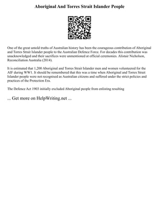 Aboriginal And Torres Strait Islander People
One of the great untold truths of Australian history has been the courageous contribution of Aboriginal
and Torres Strait Islander people to the Australian Defence Force. For decades this contribution was
unacknowledged and their sacrifices were unmentioned at official ceremonies. Alistair Nicholson,
Reconciliation Australia (2014).
It is estimated that 1,200 Aboriginal and Torres Strait Islander men and women volunteered for the
AIF during WW1. It should be remembered that this was a time when Aboriginal and Torres Strait
Islander people were not recognised as Australian citizens and suffered under the strict policies and
practices of the Protection Era.
The Defence Act 1903 initially excluded Aboriginal people from enlisting resulting
... Get more on HelpWriting.net ...
 