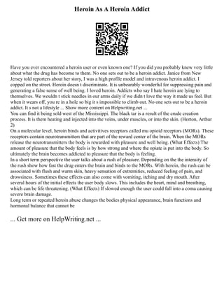 Heroin As A Heroin Addict
Have you ever encountered a heroin user or even known one? If you did you probably knew very little
about what the drug has become to them. No one sets out to be a heroin addict. Janice from New
Jersey told reporters about her story, I was a high profile model and intravenous heroin addict. I
copped on the street. Heroin doesn t discriminate. It is unbearably wonderful for suppressing pain and
generating a false sense of well being. I loved heroin. Addicts who say I hate heroin are lying to
themselves. We wouldn t stick needles in our arms daily if we didn t love the way it made us feel. But
when it wears off, you re in a hole so big it s impossible to climb out. No one sets out to be a heroin
addict. It s not a lifestyle ... Show more content on Helpwriting.net ...
You can find it being sold west of the Mississippi. The black tar is a result of the crude creation
process. It is them heating and injected into the veins, under muscles, or into the skin. (Horton, Arthur
2)
On a molecular level, heroin binds and activitives receptors called mu opioid receptors (MORs). These
receptors contain neurotransmitters that are part of the reward center of the brain. When the MORs
release the neurotransmitters the body is rewarded with pleasure and well being. (What Effects) The
amount of pleasure that the body feels is by how strong and where the opiate is put into the body. So
ultimately the brain becomes addicted to pleasure that the body is feeling.
In a short term perspective the user talks about a rush of pleasure. Depending on the the intensity of
the rush show how fast the drug enters the brain and binds to the MORs. With heroin, the rush can be
associated with flush and warm skin, heavy sensation of extremities, reduced feeling of pain, and
drowsiness. Sometimes these effects can also come with vomiting, itching and dry mouth. After
several hours of the initial effects the user body slows. This includes the heart, mind and breathing,
which can be life threatening. (What Effects) If slowed enough the user could fall into a coma causing
severe brain damage.
Long term or repeated heroin abuse changes the bodies physical appearance, brain functions and
hormonal balance that cannot be
... Get more on HelpWriting.net ...
 