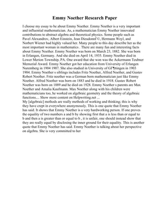 Emmy Noether Research Paper
I choose my essay to be about Emmy Noether. Emmy Noether is a very important
and influential mathematician. As, a mathematician Emmy Noether innovated
contributions to abstract algebra and theoretical physics. Some people such as
Pavel Alexandrov, Albert Einstein, Jean DieudonnГ©, Hermann Weyl, and
Norbert Wiener had highly valued her. Many people to this day describe her as the
most important woman in mathematics . There are many fun and interesting facts
about Emmy Noether. Emmy Noether was born on March 23, 1882. She was born
in Erlangen, Germany. And she died on April 14, 1935. Emmy Noether died in
Lower Merion Township, PA. One award that she won was the Ackermann Teubner
Memorial Award. Emmy Noether got her education from University of Erlangen
Nuremberg in 1904 1907. She also studied in University of GГ¶ttingen in 1903
1904. Emmy Noether s siblings includes Fritz Noether, Alfred Noether, and Gustav
Robert Noether. Fritz noether was a German born mathematician just like Emmy
Noether. Alfred Noether was born on 1883 and he died in 1918. Gustav Robert
Noether was born on 1889 and he died on 1928. Emmy Noether s parents are Max
Noether and Amalia Kaufmann. Max Noether along with his children were
mathematicians too, he worked on algebraic geometry and the theory of algebraic
functions.... Show more content on Helpwriting.net ...
My [algebraic] methods are really methods of working and thinking; this is why
they have crept in everywhere anonymously. This is one quote that Emmy Noether
has said. It shows that Emmy Noether is a very hardworking person. If one proves
the equality of two numbers a and b by showing first that a is less than or equal to
b and then a is greater than or equal to b , it is unfair, one should instead show that
they are really equal by disclosing the inner ground for their equality. This is another
quote that Emmy Noether has said. Emmy Noether is talking about her perspective
on algebra. She is very committed to her
 