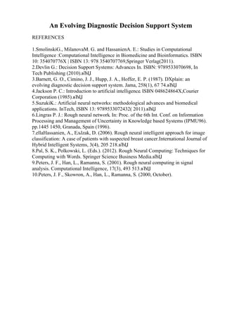 An Evolving Diagnostic Decision Support System
REFERENCES
1.SmolinskiG., MilanovaM. G. and HassanienA. E.: Studies in Computational
Intelligence :Computational Intelligence in Biomedicine and Bioinformatics. ISBN
10: 354070776X | ISBN 13: 978 3540707769,Springer Verlag(2011).
2.Devlin G.: Decision Support Systems: Advances In. ISBN: 9789533070698, In
Tech Publishing (2010).вЂЏ
3.Barnett, G. O., Cimino, J. J., Hupp, J. A., Hoffer, E. P. (1987). DXplain: an
evolving diagnostic decision support system. Jama, 258(1), 67 74.вЂЏ
4.Jackson P. C.: Introduction to artificial intelligence. ISBN 048624864X,Courier
Corporation (1985).вЂЏ
5.SuzukiK.: Artificial neural networks: methodological advances and biomedical
applications. InTech, ISBN 13: 9789533072432( 2011).вЂЏ
6.Lingras P. J.: Rough neural network. In: Proc. of the 6th Int. Conf. on Information
Processing and Management of Uncertainty in Knowledge based Systems (IPMU96).
pp.1445 1450, Granada, Spain (1996).
7.ellaHassanien, A., Ељlzak, D. (2006). Rough neural intelligent approach for image
classification: A case of patients with suspected breast cancer.International Journal of
Hybrid Intelligent Systems, 3(4), 205 218.вЂЏ
8.Pal, S. K., Polkowski, L. (Eds.). (2012). Rough Neural Computing: Techniques for
Computing with Words. Springer Science Business Media.вЂЏ
9.Peters, J. F., Han, L., Ramanna, S. (2001). Rough neural computing in signal
analysis. Computational Intelligence, 17(3), 493 513.вЂЏ
10.Peters, J. F., Skowron, A., Han, L., Ramanna, S. (2000, October).
 