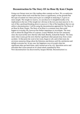 Deconstruction In The Story Of An Hour By Kate Chopin
Going over literary texts isn t like reading other contents we have. We, as analysists
ought to know about each word that has sense or significance, on the grounds that
this type of content isn t there just to give us a delight in analyzing it, it gives us
more insight. The insight we receive, we can discover it straightforwardly or by
implication in the text. If the insight isn t obvious in the text you must uncover it. It s
sort of like a profound breaking down to uncover it. One of the hypothesis that we can
utilize is deconstruction. I will be using the deconstruction approach for The Story of
an Hour by Kate Chopin. The Story of an Hour is a common story that could
happen in everyday life, however has further importance to investigate. The story
tells us about the illegal bliss of a spouse, Louise Mallard, for her new autonomy
since she received the news that her other half, Brently, kicked the bucket. The story
starts when Louise got the news that her significant other passed away from a train
accident. At that point she went to her room, began to sob, and in that room she
envisions numerous things about the bitterness and distress until the satisfaction and
delight overcome her. In any case, her happiness was at its peak when her
significant other got back home, and it turned out to be a lie. Specialists arrive and
articulate that Louise passed on of a heart attack expedited by bliss.
Now deconstruction was discovered by Jacques Derrida. Deconstruction is a
 