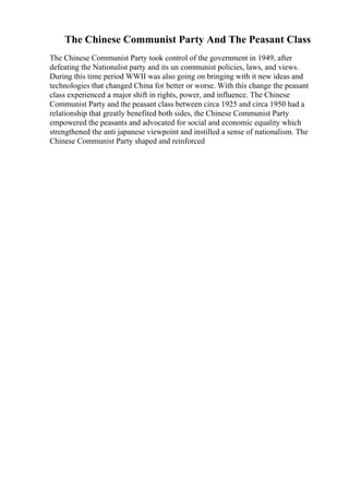 The Chinese Communist Party And The Peasant Class
The Chinese Communist Party took control of the government in 1949, after
defeating the Nationalist party and its un communist policies, laws, and views.
During this time period WWII was also going on bringing with it new ideas and
technologies that changed China for better or worse. With this change the peasant
class experienced a major shift in rights, power, and influence. The Chinese
Communist Party and the peasant class between circa 1925 and circa 1950 had a
relationship that greatly benefited both sides, the Chinese Communist Party
empowered the peasants and advocated for social and economic equality which
strengthened the anti japanese viewpoint and instilled a sense of nationalism. The
Chinese Communist Party shaped and reinforced
 