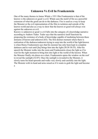 Unknown Vs Evil In Frankenstein
One of the many themes in James Whale s 1931 film Frankenstein is that of the
known vs the unknown or good vs evil. Whale uses the motif of fire as a powerful
extension of what the good can do to the darkness. Fire is used as a way to keep
the Monster or the evil representation of the film in isolation and outside of the
known world and also as a way to show that the known or good will always win
against the unknown or evil.
Known vs unknown or good vs evil falls into the category of a knowledge narrative
according to Andrew Tudor. Tudor says that the narrative itself functions by
proposing the existence of a body of knowledge capable of mediating between these
domains of known and unknown (83). The first distinct moment where there is
realization of the darkness/unknown trying to seep into the world of the light/known
is when Henry Frankenstein says that his monster has only been kept in complete
darkness and to wait until [he] brings him into the light (30:30 30:35). After his
speech the Monster walks into the room and Frankenstein closes the light as if to
wait for the right moment to bring him into light or the world of the known. When
the Monster finally sits down on a chair, Frankenstein opens the window on the roof
to reveal the sunlight (32:07). Once the sunlight is revealed to the Monster, it
slowly turns his head upwards and walks very slowly and carefully into the light.
The Monster with its head and arms raised as if it wants to grab the light and become
a
 