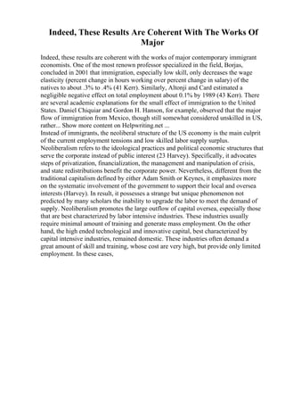 Indeed, These Results Are Coherent With The Works Of
Major
Indeed, these results are coherent with the works of major contemporary immigrant
economists. One of the most renown professor specialized in the field, Borjas,
concluded in 2001 that immigration, especially low skill, only decreases the wage
elasticity (percent change in hours working over percent change in salary) of the
natives to about .3% to .4% (41 Kerr). Similarly, Altonji and Card estimated a
negligible negative effect on total employment about 0.1% by 1989 (43 Kerr). There
are several academic explanations for the small effect of immigration to the United
States. Daniel Chiquiar and Gordon H. Hanson, for example, observed that the major
flow of immigration from Mexico, though still somewhat considered unskilled in US,
rather... Show more content on Helpwriting.net ...
Instead of immigrants, the neoliberal structure of the US economy is the main culprit
of the current employment tensions and low skilled labor supply surplus.
Neoliberalism refers to the ideological practices and political economic structures that
serve the corporate instead of public interest (23 Harvey). Specifically, it advocates
steps of privatization, financialization, the management and manipulation of crisis,
and state redistributions benefit the corporate power. Nevertheless, different from the
traditional capitalism defined by either Adam Smith or Keynes, it emphasizes more
on the systematic involvement of the government to support their local and oversea
interests (Harvey). In result, it possesses a strange but unique phenomenon not
predicted by many scholars the inability to upgrade the labor to meet the demand of
supply. Neoliberalism promotes the large outflow of capital oversea, especially those
that are best characterized by labor intensive industries. These industries usually
require minimal amount of training and generate mass employment. On the other
hand, the high ended technological and innovative capital, best characterized by
capital intensive industries, remained domestic. These industries often demand a
great amount of skill and training, whose cost are very high, but provide only limited
employment. In these cases,
 