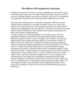 The History Of Georgetown University
Georgetown University is located in a historic neighborhood in the nation s capital.
It is known that Georgetown is the oldest Catholic and Jesuit University and one of
the world s leading academic and research institutions, and its goal is to prepare the
next generations of global citizens to lead and make a difference in the world.
The community of Georgetown is interested in remarkable individuals who are
willing to make a difference in the world. The ability to pay is not a part of the
criteria they used for admission. In 1978 Georgetown began to meet the financial
need of every undergraduate who earn admission. The university is willing to provide
eligible students 100 percent of their financial needs through scholarships, loans ...
Show more content on Helpwriting.net ...
To obtain a degree in criminal psychology one must take courses within the
psychology department. Accredited Psychology programs require supervised
fieldwork, giving the students a chance to engage with criminals to evaluate and
diagnose them. Once earning the doctoral degree one must obtain a license. To
achieve the license, usually one is required to complete supervised, postdoctoral
clinical work, pass a licensing examination, pass an ethics test and have no criminal
record. A criminal Psychologist might work in a number of different settings,
including private practice, corrections offices and law enforcement agencies where
one can see patients. I would consider choosing Georgetown University for my future
studies because it has a unique setting, it s a private school which means smaller
student bodies, and the fact that their acceptance rate is very low intrigues me to
challenge myself, and engage into a demanding, exasperating and fascinating
journey. Georgetown would be the perfect fit for me because it offers a major and
minor in psychology and an undergraduate and their graduate program offers a five
year program of study in developmental science leading in psychology. If they
accept me at Georgetown I want to be one of those individuals seeking to make a
difference in
 