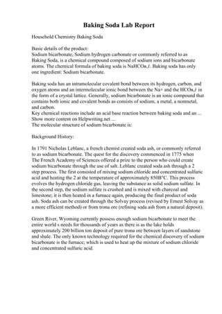 Baking Soda Lab Report
Household Chemistry Baking Soda
Basic details of the product:
Sodium bicarbonate, Sodium hydrogen carbonate or commonly referred to as
Baking Soda, is a chemical compound composed of sodium ions and bicarbonate
atoms. The chemical formula of baking soda is NaHCOв‚ѓ. Baking soda has only
one ingredient: Sodium bicarbonate.
Baking soda has an intramolecular covalent bond between its hydrogen, carbon, and
oxygen atoms and an intermolecular ionic bond between the Na+ and the HCOв‚ѓ in
the form of a crystal lattice. Generally, sodium bicarbonate is an ionic compound that
contains both ionic and covalent bonds as consists of sodium, a metal, a nonmetal,
and carbon.
Key chemical reactions include an acid base reaction between baking soda and an ...
Show more content on Helpwriting.net ...
The molecular structure of sodium bicarbonate is:
Background History:
In 1791 Nicholas Leblanc, a french chemist created soda ash, or commonly referred
to as sodium bicarbonate. The quest for the discovery commenced in 1775 when
The French Academy of Sciences offered a prize to the person who could create
sodium bicarbonate through the use of salt. Leblanc created soda ash through a 2
step process. The first consisted of mixing sodium chloride and concentrated sulfuric
acid and heating the 2 at the temperature of approximately 850В°C. This process
evolves the hydrogen chloride gas, leaving the substance as solid sodium sulfate. In
the second step, the sodium sulfate is crushed and is mixed with charcoal and
limestone; it is then heated in a furnace again, producing the final product of soda
ash. Soda ash can be created through the Solvay process (revised by Ernest Solvay as
a more efficient method) or from trona ore (refining soda ash from a natural deposit).
Green River, Wyoming currently possess enough sodium bicarbonate to meet the
entire world s needs for thousands of years as there is as the lake holds
approximately 200 billion ton deposit of pure trona ore between layers of sandstone
and shale. The only known technology required for the chemical discovery of sodium
bicarbonate is the furnace; which is used to heat up the mixture of sodium chloride
and concentrated sulfuric acid.
 