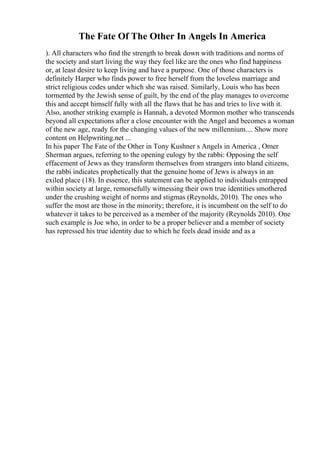 The Fate Of The Other In Angels In America
). All characters who find the strength to break down with traditions and norms of
the society and start living the way they feel like are the ones who find happiness
or, at least desire to keep living and have a purpose. One of those characters is
definitely Harper who finds power to free herself from the loveless marriage and
strict religious codes under which she was raised. Similarly, Louis who has been
tormented by the Jewish sense of guilt, by the end of the play manages to overcome
this and accept himself fully with all the flaws that he has and tries to live with it.
Also, another striking example is Hannah, a devoted Mormon mother who transcends
beyond all expectations after a close encounter with the Angel and becomes a woman
of the new age, ready for the changing values of the new millennium.... Show more
content on Helpwriting.net ...
In his paper The Fate of the Other in Tony Kushner s Angels in America , Omer
Sherman argues, referring to the opening eulogy by the rabbi: Opposing the self
effacement of Jews as they transform themselves from strangers into bland citizens,
the rabbi indicates prophetically that the genuine home of Jews is always in an
exiled place (18). In essence, this statement can be applied to individuals entrapped
within society at large, remorsefully witnessing their own true identities smothered
under the crushing weight of norms and stigmas (Reynolds, 2010). The ones who
suffer the most are those in the minority; therefore, it is incumbent on the self to do
whatever it takes to be perceived as a member of the majority (Reynolds 2010). One
such example is Joe who, in order to be a proper believer and a member of society
has repressed his true identity due to which he feels dead inside and as a
 