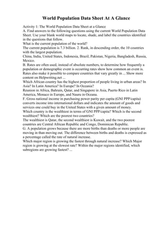 World Population Data Sheet At A Glance
Activity 1: The World Population Data Sheet at a Glance
A. Find answers to the following questions using the current World Population Data
Sheet. Use your blank world maps to locate, shade, and label the countries identified
in the questions that follow.
What is the current population of the world?
The current population is 7.3 billion. 2. Rank, in descending order, the 10 countries
with the largest population.
China, India, United States, Indonesia, Brazil, Pakistan, Nigeria, Bangladesh, Russia,
Mexico.
B. Rates are often used, instead of absolute numbers, to determine how frequently a
population or demographic event is occurring rates show how common an event is.
Rates also make it possible to compare countries that vary greatly in ... Show more
content on Helpwriting.net ...
Which African country has the highest proportion of people living in urban areas? In
Asia? In Latin America? In Europe? In Oceania?
Reunion in Africa, Bahrain, Qatar, and Singapore in Asia, Puerto Rico in Latin
America, Monaco in Europe, and Nauru in Oceana.
F. Gross national income in purchasing power parity per capita (GNI PPP/capita)
converts income into international dollars and indicates the amount of goods and
services one could buy in the United States with a given amount of money.
Which country is the wealthiest in terms of GNI PPP/capita? Which is the second
wealthiest? Which are the poorest two countries?
The wealthiest is Qatar, the second wealthiest is Kuwait, and the two poorest
countries are Central African Republic and Congo, Dominican Republic.
G. A population grows because there are more births than deaths or more people are
moving in than moving out. The difference between births and deaths is expressed as
a percentage called the rate of natural increase.
Which major region is growing the fastest through natural increase? Which Major
region is growing at the slowest rate? Within the major regions identified, which
subregions are growing fastest? ...
 