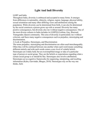 Lgbt And Indi Diversity
LGBT and India
Throughout India, diversity is embraced and accepted in many forms. It emerges
from differences in nationality, ethnicity, religion, region, language, physical ability,
sexual orientation and many other differing views and attributions among the
population. While diversity can be determined from birth, it can also be determined
by the social constructs a person grows up with or around. Diversity has many
positive consequences, but diversity also isn t without negative consequences. One of
the most diverse cultures in India includes its LGBTQ (Lesbian, Gay, Bisexual,
Transgender, Queer) community. This area of diversity in particularly isn t without
criticism, and faces many negative consequences such as prejudice, stereotyping and
discrimination.
A Look at Prejudice, Stereotypes, and Discrimination
The terms prejudice, stereotyping and discrimination are often used interchangeably.
Often they will be confused between one another when each word means something
different entirely and with each words comes a new level of volatile beliefs.
Stereotypes are widely held, but an oversimplified image or idea of a particular
type of person or social group. They are the beliefs or expectations regarding what a
certain social group is or should be like. Stereotypes also involve attributions.
Stereotypes act as cognitive frameworks for organizing, interpreting, and recalling
information (Kalra, Gurvinder, Bhugra, 2010). Stereotypes rely on the way one
thinks, feels
 