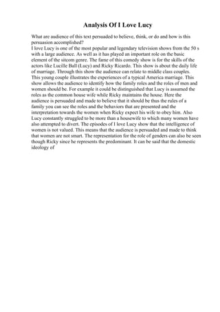Analysis Of I Love Lucy
What are audience of this text persuaded to believe, think, or do and how is this
persuasion accomplished?
I love Lucy is one of the most popular and legendary television shows from the 50 s
with a large audience. As well as it has played an important role on the basic
element of the sitcom genre. The fame of this comedy show is for the skills of the
actors like Lucille Ball (Lucy) and Ricky Ricardo. This show is about the daily life
of marriage. Through this show the audience can relate to middle class couples.
This young couple illustrates the experiences of a typical America marriage. This
show allows the audience to identify how the family roles and the roles of men and
women should be. For example it could be distinguished that Lucy is assumed the
roles as the common house wife while Ricky maintains the house. Here the
audience is persuaded and made to believe that it should be thus the rules of a
family you can see the roles and the behaviors that are presented and the
interpretation towards the women when Ricky expect his wife to obey him. Also
Lucy constantly struggled to be more than a housewife to which many women have
also attempted to divert. The episodes of I love Lucy show that the intelligence of
women is not valued. This means that the audience is persuaded and made to think
that women are not smart. The representation for the role of genders can also be seen
though Ricky since he represents the predominant. It can be said that the domestic
ideology of
 