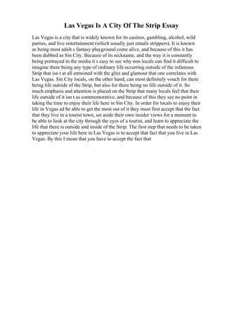 Las Vegas Is A City Of The Strip Essay
Las Vegas is a city that is widely known for its casinos, gambling, alcohol, wild
parties, and live entertainment (which usually just entails strippers). It is known
as being most adult s fantasy playground come alive, and because of this it has
been dubbed as Sin City. Because of its nickname, and the way it is constantly
being portrayed in the media it s easy to see why non locals can find it difficult to
imagine there being any type of ordinary life occurring outside of the infamous
Strip that isn t at all entwined with the glitz and glamour that one correlates with
Las Vegas. Sin City locals, on the other hand, can most definitely vouch for there
being life outside of the Strip, but also for there being no life outside of it. So
much emphasis and attention is placed on the Strip that many locals feel that their
life outside of it isn t as commemorative, and because of this they see no point in
taking the time to enjoy their life here in Sin City. In order for locals to enjoy their
life in Vegas ad be able to get the most out of it they must first accept that the fact
that they live in a tourist town, set aside their own insider views for a moment to
be able to look at the city through the eyes of a tourist, and learn to appreciate the
life that there is outside and inside of the Strip. The first step that needs to be taken
to appreciate your life here in Las Vegas is to accept that fact that you live in Las
Vegas. By this I mean that you have to accept the fact that
 