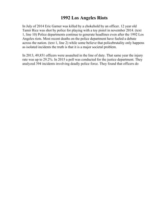 1992 Los Angeles Riots
In July of 2014 Eric Garner was killed by a chokehold by an officer. 12 year old
Tamir Rice was shot by police for playing with a toy pistol in november 2014. (text
1, line 10) Police departments continue to generate headlines even after the 1992 Los
Angeles riots. Most recent deaths on the police department have fueled a debate
across the nation. (text 1, line 2) while some believe that policebrutality only happens
as isolated incidents the truth is that it is a major societal problem.
In 2013, 49,851 officers were assaulted in the line of duty. That same year the injury
rate was up to 29.2%. In 2015 a poll was conducted for the justice department. They
analyzed 394 incidents involving deadly police force. They found that officers do
 