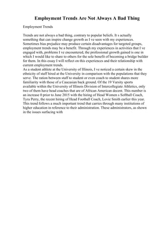 Employment Trends Are Not Always A Bad Thing
Employment Trends
Trends are not always a bad thing, contrary to popular beliefs. It s actually
something that can inspire change growth as I ve seen with my experiences.
Sometimes bias prejudice may produce certain disadvantages for targeted groups,
employment trends may be a benefit. Through my experiences in activities that I ve
engaged with, problems I ve encountered, the professional growth gained is one in
which I would like to share to others for the sole benefit of becoming a bridge builder
for them. In this essay I will reflect on this experiences and their relationship with
current employment trends.
As a student athlete at the University of Illinois, I ve noticed a certain skew in the
ethnicity of staff hired at the University in comparison with the populations that they
serve. The ration between staff to student or even coach to student shares more
familiarity with those of a Caucasian back ground. Of the 19 Varsity sports
available within the University of Illinois Division of Intercollegiate Athletics, only
two of them have head coaches that are of African American decent. This number is
an increase 0 prior to June 2015 with the hiring of Head Women s Softball Coach,
Tyra Perry, the recent hiring of Head Football Coach, Lovie Smith earlier this year.
This trend follows a much important trend that carries through many institutions of
higher education in reference to their administration. These administrators, as shown
in the issues surfacing with
 