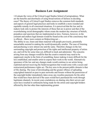 Business Law Assignment
1.Evaluate the views of the Critical Legal Studies School of jurisprudence. What
are the benefits and drawbacks of using broad notions of fairness in deciding
cases? The theory of Critical Legal Studies removes the common held standards
and aspects of general legal practices and looks to establish a more rounded and
equitable remedy in all concerned situations. It is perceived that the law and its
makers look only to protect the interests of those that are in power and that of the
overwhelming social demographic whom create the modern day structure of beliefs,
prejudices and sanctions that are implemented as laws. Fairness, however, in the
constant and endless legal domain would be found at the cost of the consistency that
is offered... Show more content on Helpwriting.net ...
The ability to see, listen and share material with people previously, potentially
unreachable assisted in making the world dynamically smaller. The ease of listening
and purchasing is now almost one and the same. Therefore changes in the law
surrounding copyright and protection of the rights and intellectual property of artists
are, and will be for some time yet, difficult to track and administer. The concerns
arising from any changes would be that the creative material may need to be
suppressed, maybe in the form of scrambling, hence making it more difficult for the
less established, and smaller artist to expose their work to the world. Alternatively
ignorance of the law and any changes made would continue to see artists being
exploited and not receiving the funds/recognition that would come with a secure and
restructured performance rights act. The key area in the present public domain is that
of file sharing. The issue of downloading and the greater offence of uploading
copyrighted material on peer to peer networks and forums without the permission of
the copyright holder immediately takes away any royalties payments for the artist
that would have been derived if the users would have purchased the work through
legitimate channels. In recent years crackdowns on sharing sites their servers and
users have resulted in settlements being made for the artists and copyright holders
affected by this but other than implementing greater
 