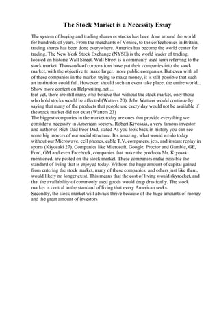 The Stock Market is a Necessity Essay
The system of buying and trading shares or stocks has been done around the world
for hundreds of years. From the merchants of Venice, to the coffeehouses in Britain,
trading shares has been done everywhere. America has become the world center for
trading. The New York Stock Exchange (NYSE) is the world leader of trading,
located on historic Wall Street. Wall Street is a commonly used term referring to the
stock market. Thousands of corporations have put their companies into the stock
market, with the objective to make larger, more public companies. But even with all
of these companies in the market trying to make money, it is still possible that such
an institution could fail. However, should such an event take place, the entire world...
Show more content on Helpwriting.net ...
But yet, there are still many who believe that without the stock market, only those
who hold stocks would be affected (Watters 20). John Watters would continue by
saying that many of the products that people use every day would not be available if
the stock market did not exist (Watters 23)
The biggest companies in the market today are ones that provide everything we
consider a necessity in American society. Robert Kiyosaki, a very famous investor
and author of Rich Dad Poor Dad, stated As you look back in history you can see
some big movers of our social structure. It s amazing, what would we do today
without our Microwave, cell phones, cable T.V, computers, jets, and instant replay in
sports (Kiyosaki 27). Companies like Microsoft, Google, Proctor and Gamble, GE,
Ford, GM and even Facebook, companies that make the products Mr. Kiyosaki
mentioned, are posted on the stock market. These companies make possible the
standard of living that is enjoyed today. Without the huge amount of capital gained
from entering the stock market, many of these companies, and others just like them,
would likely no longer exist. This means that the cost of living would skyrocket, and
that the availability of commonly used goods would drop drastically. The stock
market is central to the standard of living that every American seeks.
Secondly, the stock market will always thrive because of the huge amounts of money
and the great amount of investors
 
