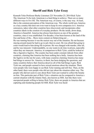 Sheriff and Rick Tyler Essay
Kenneth Toles Professor Busby Literature 221 November 23, 2014 Rick Tyler:
The American To be truly American is a hard thing to achieve. There are so many
different ways to live life. The American way, of course, is the easy way. At least,
that is the common perception of the American way. The whole world sees America
as a lazy country that does not even want to keep its own companies in it. America
outsources, takes what other countries have discovered, and incorporates other
countries ideals in the creation of everyday products. On the inside, down deep,
America is beautiful. America has always been known as one of the greatest
countries, since it was established. For decades, it has been known as the land of the
free and home of the... Show more content on Helpwriting.net ...
He was running because it was the easiest way out of the situation. He ran because
staying around meant he had to go to jail, then to court. He was afraid that going to
court would lead to him doing life in prison. He was charged with murder, after all,
and he was innocent. Understandably, no one wants to do time in prison, especially
when they are innocent. America, in comparison to Rick Tyler, could be looked at
like a figurative fugitive. The country has been under constant ridicule from other
countries, claiming that America has been nothing but a bully. America has been
the fugitive on the run for years, with many countries claiming America has many
bad things to answer for. America, to them, has been dodging the questions, and
many countries believe that America deserves all of the bad things it gets. Rick
Tyler ran, and people seemed to have mixed emotions about the situation. There
were people who were happy to see Rick Tyler running and still free. Then, on the
other hand, there were people who did not care about the situation either way. The
people who did not seem to care about Rick Tyler just wanted to collect the bounty
on him. This particular part of Rick Tyler s situation can be compared to America s
current situation with the Islamic State, also known as ISIS. Just like there were
unexpected people willing to betray Rick Tyler, there are people in America that are
capturing and murdering people for ISIS. Rick Tyler was faced
 