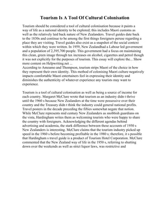 Tourism Is A Tool Of Cultural Colonisation
Tourism should be considered a tool of cultural colonisation because it paints a
way of life as a national identity to be explored; this includes Maori customs as
well as the relatively laid back nature of New Zealanders. Travel guides date back
to the 1830s and continue to be among the first things foreigners peruse regarding a
place they are visiting. Travel guides also exist as a snapshot of the social context
within which they were written. In 1959, New Zealandhad a Labour led government
and a population of 2,395,700 people. This government had a focus on maintaining
this clean, green image through tax increases on alcohol, cigarettes and petrol though
it was not explicitly for the purposes of tourism. This essay will explore the... Show
more content on Helpwriting.net ...
According to Amoamo and Thompson, tourism strips Maori of the choice in how
they represent their own identity. This method of colonising Maori culture negatively
impacts comfortable Maori entertainers feel in expressing their identity and
diminishes the authenticity of whatever experience any tourists may want to
experience.
Tourism is a tool of cultural colonisation as well as being a source of income for
each country. Margaret McClure wrote that tourism as an industry didn t thrive
until the 1960 s because New Zealanders at the time were possessive over their
country and the Treasury didn t think the industry could general national profits.
Travel posters in the decade preceding the fifties somewhat negate that notion.
While McClure represents mid century New Zealanders as snobbish guardians on
the vista, Hardingham writes them as welcoming tourists who were happy to share
the country with foreigners. Acknowledging the different agendas behind
advertising and academia, the stark difference between these accounts of 1950 s
New Zealanders is interesting. McClure claims that the tourism industry picked up
speed in the 1960 s before becoming profitable in the 1980 s; therefore, it s possible
that Hardingham s travel guide is a product of Tourism Hotel Corporation. McClure
commented that the New Zealand way of life in the 1950 s, referring to shutting
down over the weekends as well as strict liquor laws, was restrictive and
 