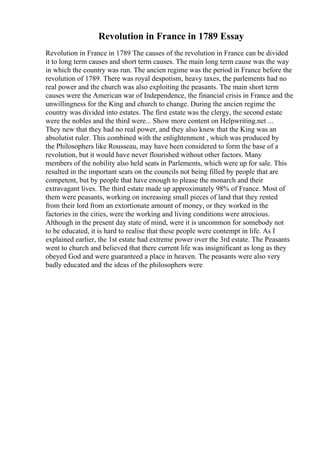 Revolution in France in 1789 Essay
Revolution in France in 1789 The causes of the revolution in France can be divided
it to long term causes and short term causes. The main long term cause was the way
in which the country was run. The ancien regime was the period in France before the
revolution of 1789. There was royal despotism, heavy taxes, the parlements had no
real power and the church was also exploiting the peasants. The main short term
causes were the American war of Independence, the financial crisis in France and the
unwillingness for the King and church to change. During the ancien regime the
country was divided into estates. The first estate was the clergy, the second estate
were the nobles and the third were... Show more content on Helpwriting.net ...
They new that they had no real power, and they also knew that the King was an
absolutist ruler. This combined with the enlightenment , which was produced by
the Philosophers like Rousseau, may have been considered to form the base of a
revolution, but it would have never flourished without other factors. Many
members of the nobility also held seats in Parlements, which were up for sale. This
resulted in the important seats on the councils not being filled by people that are
competent, but by people that have enough to please the monarch and their
extravagant lives. The third estate made up approximately 98% of France. Most of
them were peasants, working on increasing small pieces of land that they rented
from their lord from an extortionate amount of money, or they worked in the
factories in the cities, were the working and living conditions were atrocious.
Although in the present day state of mind, were it is uncommon for somebody not
to be educated, it is hard to realise that these people were contempt in life. As I
explained earlier, the 1st estate had extreme power over the 3rd estate. The Peasants
went to church and believed that there current life was insignificant as long as they
obeyed God and were guaranteed a place in heaven. The peasants were also very
badly educated and the ideas of the philosophers were
 