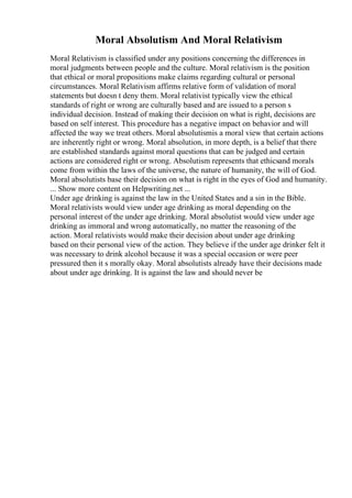 Moral Absolutism And Moral Relativism
Moral Relativism is classified under any positions concerning the differences in
moral judgments between people and the culture. Moral relativism is the position
that ethical or moral propositions make claims regarding cultural or personal
circumstances. Moral Relativism affirms relative form of validation of moral
statements but doesn t deny them. Moral relativist typically view the ethical
standards of right or wrong are culturally based and are issued to a person s
individual decision. Instead of making their decision on what is right, decisions are
based on self interest. This procedure has a negative impact on behavior and will
affected the way we treat others. Moral absolutismis a moral view that certain actions
are inherently right or wrong. Moral absolution, in more depth, is a belief that there
are established standards against moral questions that can be judged and certain
actions are considered right or wrong. Absolutism represents that ethicsand morals
come from within the laws of the universe, the nature of humanity, the will of God.
Moral absolutists base their decision on what is right in the eyes of God and humanity.
... Show more content on Helpwriting.net ...
Under age drinking is against the law in the United States and a sin in the Bible.
Moral relativists would view under age drinking as moral depending on the
personal interest of the under age drinking. Moral absolutist would view under age
drinking as immoral and wrong automatically, no matter the reasoning of the
action. Moral relativists would make their decision about under age drinking
based on their personal view of the action. They believe if the under age drinker felt it
was necessary to drink alcohol because it was a special occasion or were peer
pressured then it s morally okay. Moral absolutists already have their decisions made
about under age drinking. It is against the law and should never be
 