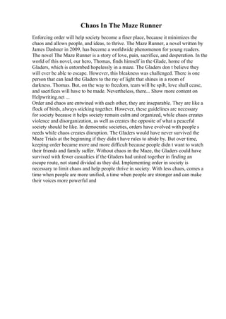 Chaos In The Maze Runner
Enforcing order will help society become a finer place, because it minimizes the
chaos and allows people, and ideas, to thrive. The Maze Runner, a novel written by
James Dashner in 2009, has become a worldwide phenomenon for young readers.
The novel The Maze Runner is a story of love, pain, sacrifice, and desperation. In the
world of this novel, our hero, Thomas, finds himself in the Glade, home of the
Gladers, which is entombed hopelessly in a maze. The Gladers don t believe they
will ever be able to escape. However, this bleakness was challenged. There is one
person that can lead the Gladers to the ray of light that shines in a room of
darkness. Thomas. But, on the way to freedom, tears will be spilt, love shall cease,
and sacrifices will have to be made. Nevertheless, there... Show more content on
Helpwriting.net ...
Order and chaos are entwined with each other, they are inseparable. They are like a
flock of birds, always sticking together. However, these guidelines are necessary
for society because it helps society remain calm and organized, while chaos creates
violence and disorganization, as well as creates the opposite of what a peaceful
society should be like. In democratic societies, orders have evolved with people s
needs while chaos creates disruption. The Gladers would have never survived the
Maze Trials at the beginning if they didn t have rules to abide by. But over time,
keeping order became more and more difficult because people didn t want to watch
their friends and family suffer. Without chaos in the Maze, the Gladers could have
survived with fewer casualties if the Gladers had united together in finding an
escape route, not stand divided as they did. Implementing order in society is
necessary to limit chaos and help people thrive in society. With less chaos, comes a
time when people are more unified, a time when people are stronger and can make
their voices more powerful and
 