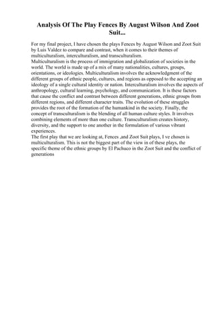 Analysis Of The Play Fences By August Wilson And Zoot
Suit...
For my final project, I have chosen the plays Fences by August Wilson and Zoot Suit
by Luis Valdez to compare and contrast, when it comes to their themes of
multiculturalism, interculturalism, and transculturalism.
Multiculturalism is the process of immigration and globalization of societies in the
world. The world is made up of a mix of many nationalities, cultures, groups,
orientations, or ideologies. Multiculturalism involves the acknowledgment of the
different groups of ethnic people, cultures, and regions as opposed to the accepting an
ideology of a single cultural identity or nation. Interculturalism involves the aspects of
anthropology, cultural learning, psychology, and communication. It is these factors
that cause the conflict and contrast between different generations, ethnic groups from
different regions, and different character traits. The evolution of these struggles
provides the root of the formation of the humankind in the society. Finally, the
concept of transculturalism is the blending of all human culture styles. It involves
combining elements of more than one culture. Transculturalism creates history,
diversity, and the support to one another in the formulation of various vibrant
experiences.
The first play that we are looking at, Fences ,and Zoot Suit plays, I ve chosen is
multiculturalism. This is not the biggest part of the view in of these plays, the
specific theme of the ethnic groups by El Pachuco in the Zoot Suit and the conflict of
generations
 