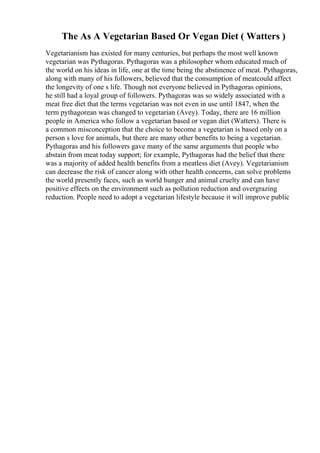 The As A Vegetarian Based Or Vegan Diet ( Watters )
Vegetarianism has existed for many centuries, but perhaps the most well known
vegetarian was Pythagoras. Pythagoras was a philosopher whom educated much of
the world on his ideas in life, one at the time being the abstinence of meat. Pythagoras,
along with many of his followers, believed that the consumption of meatcould affect
the longevity of one s life. Though not everyone believed in Pythagoras opinions,
he still had a loyal group of followers. Pythagoras was so widely associated with a
meat free diet that the terms vegetarian was not even in use until 1847, when the
term pythagorean was changed to vegetarian (Avey). Today, there are 16 million
people in America who follow a vegetarian based or vegan diet (Watters). There is
a common misconception that the choice to become a vegetarian is based only on a
person s love for animals, but there are many other benefits to being a vegetarian.
Pythagoras and his followers gave many of the same arguments that people who
abstain from meat today support; for example, Pythagoras had the belief that there
was a majority of added health benefits from a meatless diet (Avey). Vegetarianism
can decrease the risk of cancer along with other health concerns, can solve problems
the world presently faces, such as world hunger and animal cruelty and can have
positive effects on the environment such as pollution reduction and overgrazing
reduction. People need to adopt a vegetarian lifestyle because it will improve public
 